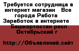 Требуется сотрудница в интернет-магазин - Все города Работа » Заработок в интернете   . Башкортостан респ.,Октябрьский г.